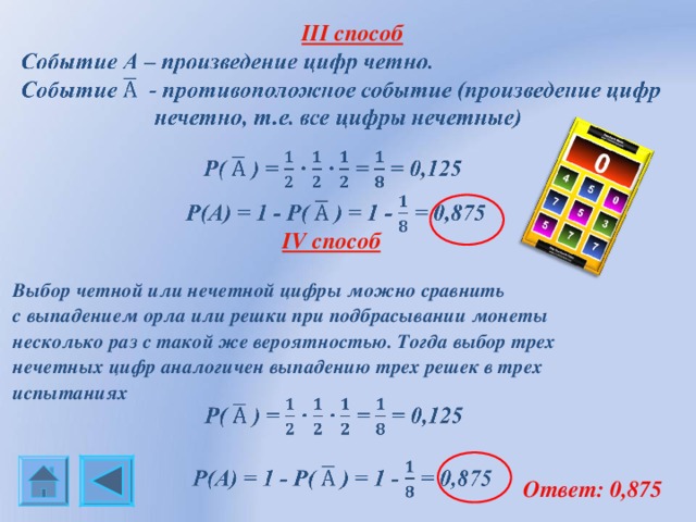  III способ   IV способ  Выбор четной или нечетной цифры можно сравнить с выпадением орла или решки при подбрасывании монеты несколько раз с такой же вероятностью. Тогда выбор трех нечетных цифр аналогичен выпадению трех решек в трех испытаниях  Ответ: 0,875 