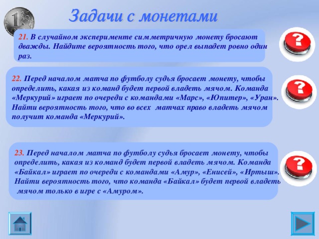 21. В случайном эксперименте симметричную монету бросают дважды. Найдите вероятность того, что орел выпадет ровно один раз. 0,5 22. Перед началом матча по футболу судья бросает монету, чтобы определить, какая из команд будет первой владеть мячом. Команда «Меркурий» играет по очереди с командами «Марс», «Юпитер», «Уран». Найти вероятность того, что во всех матчах право владеть мячом получит команда «Меркурий».  0,125 23. Перед началом матча по футболу судья бросает монету, чтобы определить, какая из команд будет первой владеть мячом. Команда «Байкал» играет по очереди с командами «Амур», «Енисей», «Иртыш». Найти вероятность того, что команда «Байкал» будет первой владеть  мячом только в игре с «Амуром». 0,125 