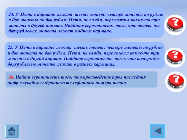 24. У Пети в кармане лежат шесть монет: четыре монеты по рублю и две монеты по два рубля. Петя, не глядя, переложил какие-то три монеты в другой карман. Найдите вероятность того, что теперь две двухрублевые монеты лежат в одном кармане. 0,4 25. У Пети в кармане лежат шесть монет: четыре монеты по рублю и две монеты по два рубля. Петя, не глядя, переложил какие-то три монеты в другой карман. Найдите вероятность того, что теперь две двухрублевые монеты лежат в разных карманах. 0,6  26. Найти вероятность того, что произведение трех последних цифр случайно выбранного телефонного номера четно. 0,875 