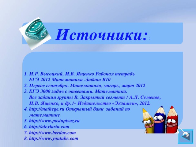 Источники: :    1. И.Р. Высоцкий, И.В. Ященко Рабочая тетрадь  ЕГЭ 2012 Математика .Задача В10 2. Первое сентября. Математика, январь, март 2012 3. ЕГЭ 3000 задач с ответами. Математика.  Все задания группы В. Закрытый сегмент  / А.Л. Семенов,  И.В. Ященко, и др. / – Издательство «Экзамен», 2012. 4. http://mathege.ru Открытый банк заданий по  математике 5. http://www.postupivuz.ru 6. http://alexlarin.com 7. http://www.berdov.com 8. http://www.youtube.com    