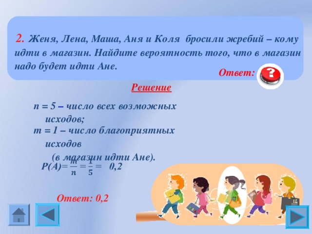  2. Женя, Лена, Маша, Аня и Коля бросили жребий – кому идти в магазин. Найдите вероятность того, что в магазин надо будет идти Ане.  Ответ: 0,2  Решение  n = 5 – число всех возможных исходов; m = 1 – число благоприятных исходов  (в магазин идти Ане).  Ответ: 0,2 