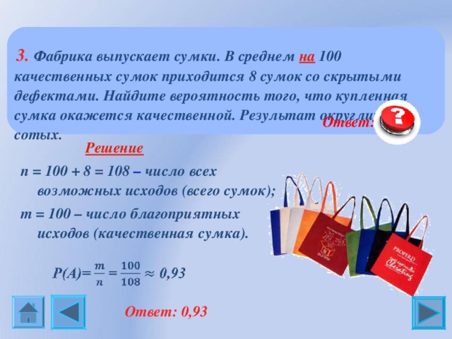  3. Фабрика выпускает сумки. В среднем на 100 качественных сумок приходится 8 сумок со скрытыми дефектами. Найдите вероятность того, что купленная сумка окажется качественной. Результат округлите до сотых.  Ответ: 0,93  Решение n = 100 + 8 = 108  – число всех возможных исходов (всего сумок); m = 1 00 – число благоприятных исходов (качественная сумка).  Ответ: 0,93 