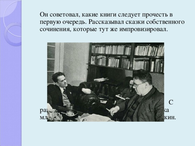  Он советовал, какие книги следует прочесть в первую очередь. Рассказывал сказки собственного сочинения, которые тут же импровизировал.               С раннего детства любимым поэтом Маршака младшего стал Александр Сергеевич Пушкин. 
