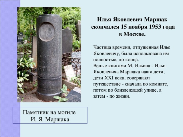 Илья Яковлевич Маршак  скончался 15 ноября 1953 года в Москве. Частица времени, отпущенная Илье Яковлевичу, была использована им полностью, до конца. Ведь с книгами М. Ильина - Ильи Яковлевича Маршака наши дети, дети XXI века, совершают путешествие - сначала по комнате, потом по близлежащей улице, а затем - по жизни. Памятник на могиле И. Я. Маршака 