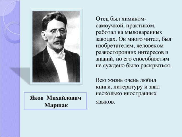  Отец был химиком-самоучкой, практиком, работал на мыловаренных заводах. Он много читал, был изобретателем, человеком разносторонних интересов и знаний, но его способностям не суждено было раскрыться.  Всю жизнь очень любил книги, литературу и знал несколько иностранных языков.   Яков Михайлович  Маршак 