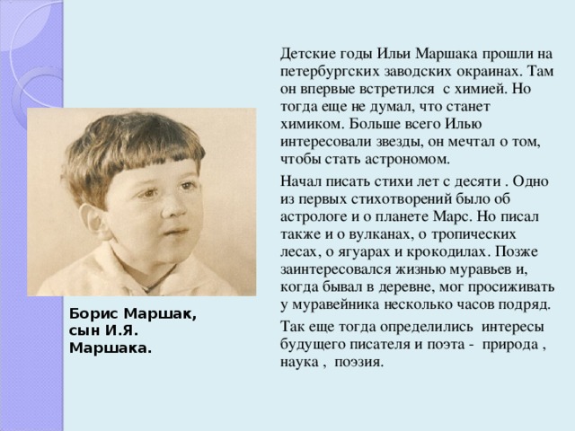  Детские годы Ильи Маршака прошли на петербургских заводских окраинах. Там он впервые встретился с химией. Но тогда еще не думал, что станет химиком. Больше всего Илью интересовали звезды, он мечтал о том, чтобы стать астрономом.  Начал писать стихи лет с десяти . Одно из первых стихотворений было об астрологе и о планете Марс. Но писал также и о вулканах, о тропических лесах, о ягуарах и крокодилах. Позже заинтересовался жизнью муравьев и, когда бывал в деревне, мог просиживать у муравейника несколько часов подряд.  Так еще тогда определились интересы будущего писателя и поэта - природа , наука , поэзия. Борис Маршак,  сын И.Я. Маршака. 