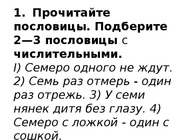 1.  Прочитайте пословицы. Подберите 2—3 пословицы с  числительными. I) Семеро одного не ждут. 2) Семь раз отмерь - один раз отрежь. 3) У семи нянек дитя без глазу. 4) Семеро с ложкой - один с сошкой. 