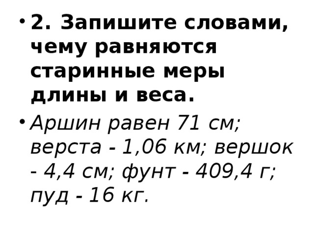 2.  Запишите словами, чему равняются старинные меры  длины и веса. Аршин равен 71 см; верста - 1,06 км; вершок - 4,4 см; фунт - 409,4 г; пуд - 16 кг. 
