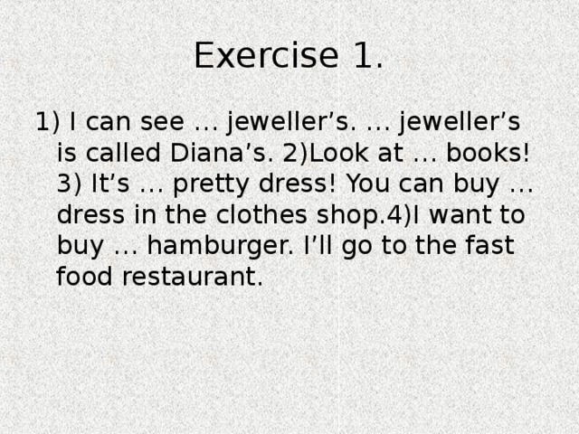 Exercise 1. 1) I can see … jeweller’s. … jeweller’s is called Diana’s. 2)Look at … books! 3) It’s … pretty dress! You can buy … dress in the clothes shop.4)I want to buy … hamburger. I’ll go to the fast food restaurant. 