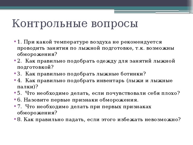 Контрольные вопросы 1. При какой температуре воздуха не рекомендуется проводить занятия по лыжной подготовке, т.к. возможны обморожения? 2. Как правильно подобрать одежду для занятий лыжной подготовкой? 3. Как правильно подобрать лыжные ботинки? 4. Как правильно подобрать инвентарь (лыжи и лыжные палки)? 5. Что необходимо делать, если почувствовали себя плохо? 6. Назовите первые признаки обморожения. 7. Что необходимо делать при первых признаках обморожения? 8. Как правильно падать, если этого избежать невозможно? 