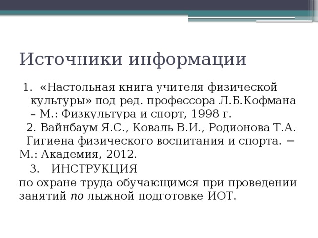 Источники информации 1. «Настольная книга учителя физической культуры» под ред. профессора Л.Б.Кофмана – М.: Физкультура и спорт, 1998 г.  2. Вайнбаум Я.С., Коваль В.И., Родионова Т.А. Гигиена физического воспитания и спорта. − М.: Академия, 2012.  3.  ИНСТРУКЦИЯ по охране труда обучающимся при проведении занятий по лыжной подготовке ИОТ. 
