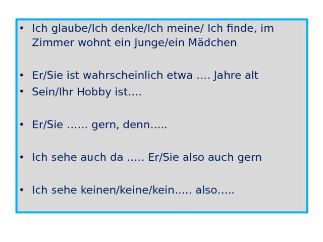 Ich glaube/Ich denke/Ich meine/ Ich finde, im Zimmer wohnt ein Junge/ein Mädchen Er/Sie ist wahrscheinlich etwa …. Jahre alt Sein/Ihr Hobby ist…. Er/Sie …… gern, denn….. Ich sehe auch da ….. Er/Sie also auch gern Ich sehe keinen/keine/kein….. also….. 