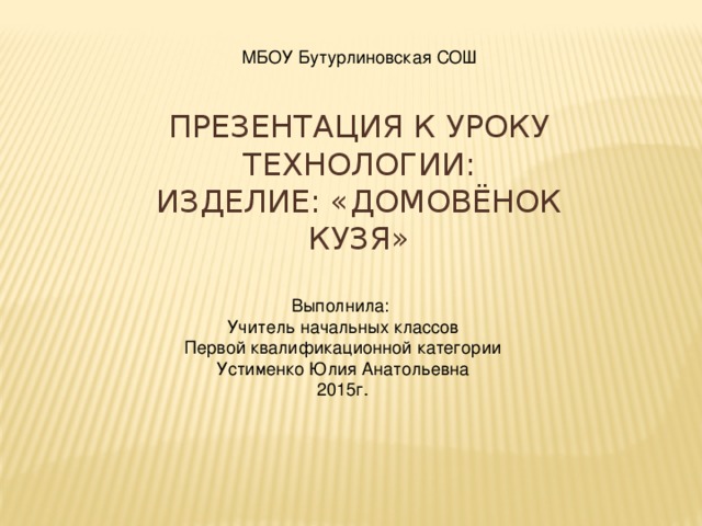 МБОУ Бутурлиновская СОШ ПРЕЗЕНТАЦИЯ К УРОКУ ТЕХНОЛОГИИ:  ИЗДЕЛИЕ: «ДОМОВЁНОК КУЗЯ» Выполнила: Учитель начальных классов Первой квалификационной категории Устименко Юлия Анатольевна 2015г. 