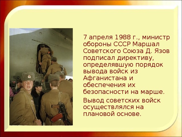  7 апреля 1988 г., министр обороны СССР Маршал Советского Союза Д. Язов подписал директиву, определявшую порядок вывода войск из Афганистана и обеспечения их безопасности на марше.  Вывод советских войск осуществлялся на плановой основе. 