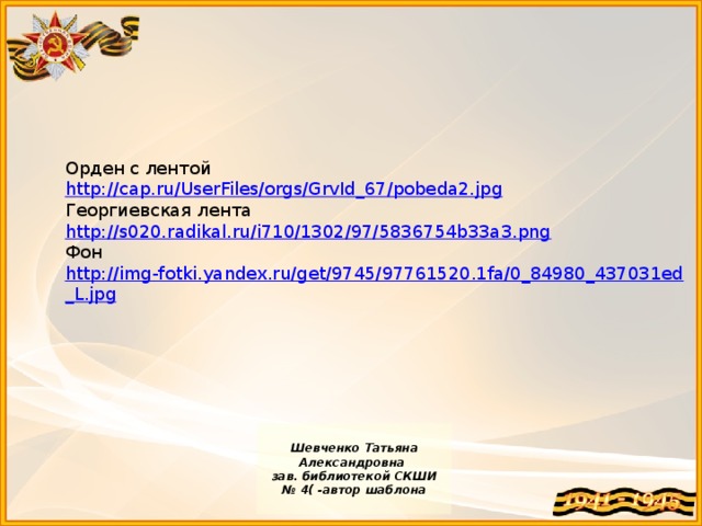 Орден с лентой http://cap.ru/UserFiles/orgs/GrvId_67/pobeda2.jpg Георгиевская лента http://s020.radikal.ru/i710/1302/97/5836754b33a3.png Фон http://img-fotki.yandex.ru/get/9745/97761520.1fa/0_84980_437031ed_L.jpg  Шевченко Татьяна Александровна зав. библиотекой СКШИ № 4( -автор шаблона
