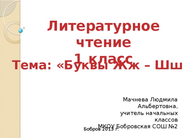 Литературное чтение 1 класс Тема: «Буквы Жж – Шш» Мачнева Людмила Альбертовна, учитель начальных классов МКОУ Бобровская СОШ №2 Бобров 2013 г. 