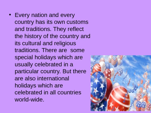 Every nation and every country has its own customs and traditions. They reflect the history of the country and its cultural and religious traditions. There are some special holidays which are usually celebrated in a particular country. But there are also international holidays which are celebrated in all countries world-wide. 