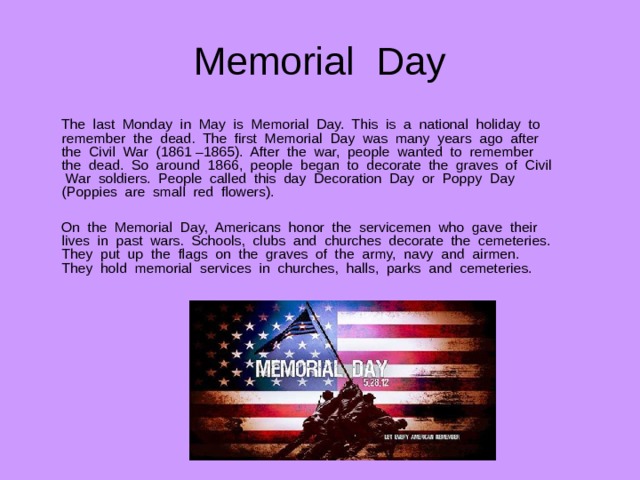 Memorial Day  The last Monday in May is Memorial Day. This is a national holiday to remember the dead. The first Memorial Day was many years ago after the Civil War (1861 –1865). After the war, people wanted to remember the dead. So around 1866, people began to decorate the graves of Civil War soldiers. People called this day Decoration Day or Poppy Day (Poppies are small red flowers).  On the Memorial Day, Americans honor the servicemen who gave their lives in past wars. Schools, clubs and churches decorate the cemeteries. They put up the flags on the graves of the army, navy and airmen. They hold memorial services in churches, halls, parks and cemeteries. 