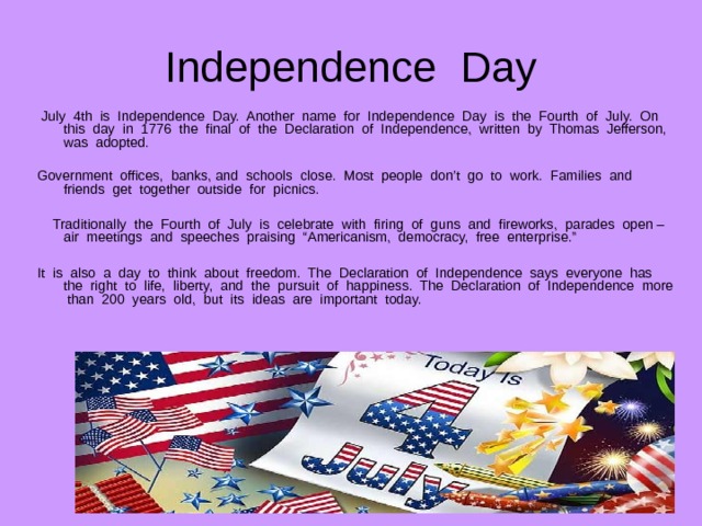 Independence Day  July 4th is Independence Day. Another name for Independence Day is the Fourth of July. On this day in 1776 the final of the Declaration of Independence, written by Thomas Jefferson, was adopted. Government offices, banks, and schools close. Most people don’t go to work. Families and friends get together outside for picnics.  Traditionally the Fourth of July is celebrate with firing of guns and fireworks, parades open – air meetings and speeches praising “Americanism, democracy, free enterprise.” It is also a day to think about freedom. The Declaration of Independence says everyone has the right to life, liberty, and the pursuit of happiness. The Declaration of Independence more than 200 years old, but its ideas are important today. 