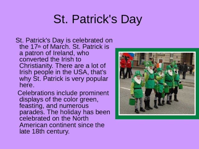 St. Patrick's Day  St. Patrick's Day is celebrated on the 17 th of March. St. Patrick is a patron of Ireland , who converted the Irish to Christianity. There are a lot of Irish people in the USA, that’s why St. Patrick is very popular here.  Celebrations include prominent displays of the color green, feasting, and numerous parades. The holiday has been celebrated on the North American continent since the late 18th century. 