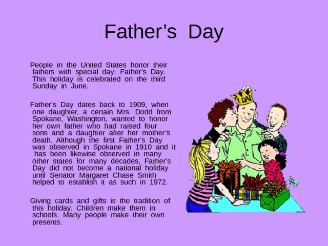 Father’s Day  People in the United States honor their fathers with special day: Father’s Day. This holiday is celebrated on the third Sunday in June.  Father’s Day dates back to 1909, when one daughter, a certain Mrs. Dodd from Spokane, Washington, wanted to honor her own father who had raised four sons and a daughter after her mother’s death. Although the first Father’s Day was observed in Spokane in 1910 and it has been likewise observed in many other states for many decades, Father’s Day did not become a national holiday until Senator Margaret Chase Smith helped to establish it as such in 1972.  Giving cards and gifts is the tradition of this holiday. Children make them in schools. Many people make their own presents. 