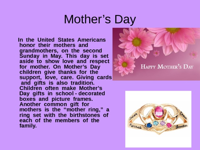 Mother’s Day  In the United States Americans honor their mothers and grandmothers, on the second Sunday in May. This day is set aside to show love and respect for mother. On Mother’s Day children give thanks for the support, love, care. Giving cards and gifts is also tradition. Children often make Mother’s Day gifts in school - decorated boxes and picture frames. Another common gift for mothers is the “mother ring,” a ring set with the birthstones of each of the members of the family. 