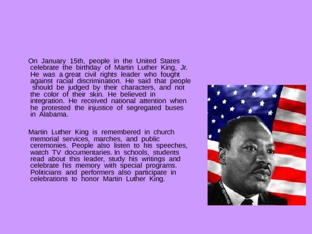  On January 15th, people in the United States celebrate the birthday of Martin Luther King, Jr. He was a great civil rights leader who fought against racial discrimination. He said that people should be judged by their characters, and not the color of their skin. He believed in integration. He received national attention when he protested the injustice of segregated buses in Alabama.  Martin Luther King is remembered in church memorial services, marches, and public ceremonies. People also listen to his speeches, watch TV documentaries. In schools, students read about this leader, study his writings and celebrate his memory with special programs. Politicians and performers also participate in celebrations to honor Martin Luther King. 
