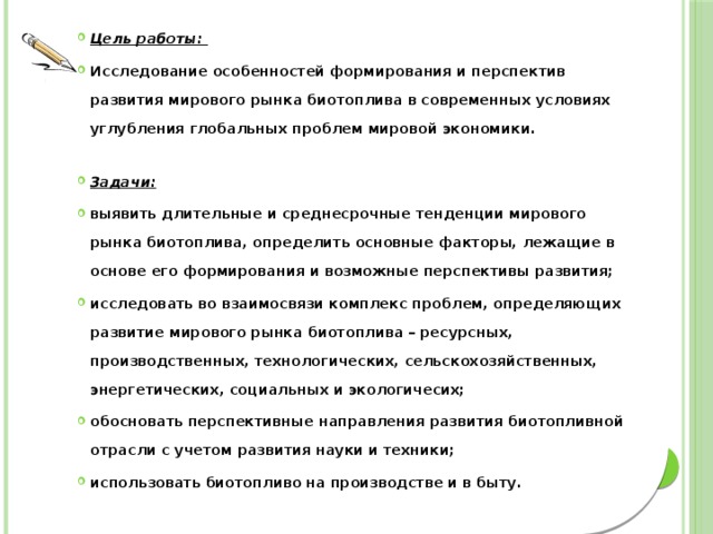 Цель работы: Исследование особенностей формирования и перспектив развития мирового рынка биотоплива в современных условиях углубления глобальных проблем мировой экономики. Задачи: выявить длительные и среднесрочные тенденции мирового рынка биотоплива, определить основные факторы, лежащие в основе его формирования и возможные перспективы развития; исследовать во взаимосвязи комплекс проблем, определяющих развитие мирового рынка биотоплива – ресурсных, производственных, технологических, сельскохозяйственных, энергетических, социальных и экологичесих; обосновать перспективные направления развития биотопливной отрасли с учетом развития науки и техники; использовать биотопливо на производстве и в быту. 