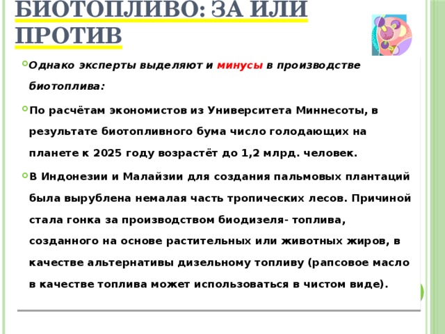 Биотопливо: за или против   Однако эксперты выделяют и минусы в производстве биотоплива: По расчётам экономистов из Университета Миннесоты, в результате биотопливного бума число голодающих на планете к 2025 году возрастёт до 1,2 млрд. человек. В Индонезии и Малайзии для создания пальмовых плантаций была вырублена немалая часть тропических лесов. Причиной стала гонка за производством биодизеля- топлива, созданного на основе растительных или животных жиров, в качестве альтернативы дизельному топливу (рапсовое масло в качестве топлива может использоваться в чистом виде).  