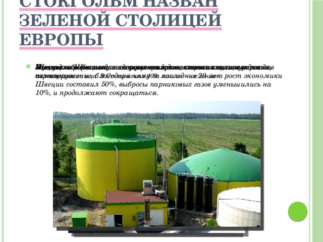 Стокгольм назван Зеленой столицей Европы Биогаз вырабатывается через очищение канализационных стоков из полученного ила. В Стокгольме 40% машин – «зеленые». Мусор для Швеции давно превратился в источник тепла и дохода. Швецию обогревают и освещают гидроэлектростанции, ветровые, солнечные. Защищая экономику и здоровье граждан, власти взяли курс на перевооружение, благодаря чему за последние 20 лет рост экономики Швеции составил 50%, выбросы парниковых газов уменьшились на 10%, и продолжают сокращаться. 