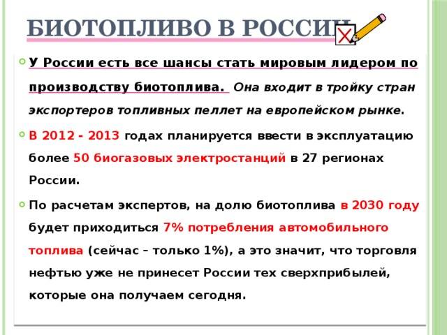 Биотопливо в России   У России есть все шансы стать мировым лидером по производству биотоплива.  Она входит в тройку стран экспортеров топливных пеллет на европейском рынке. В 2012 - 2013 годах планируется ввести в эксплуатацию более 50 биогазовых электростанций в 27 регионах России. По расчетам экспертов, на долю биотоплива в 2030 году будет приходиться 7% потребления автомобильного топлива (сейчас – только 1%), а это значит, что торговля нефтью уже не принесет России тех сверхприбылей, которые она получаем сегодня.  