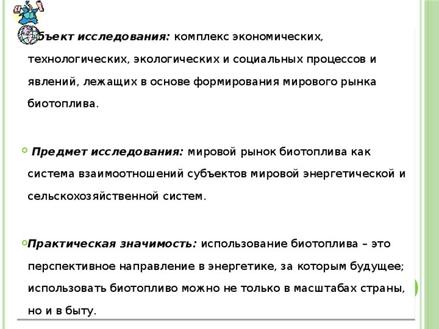 Объект исследования: комплекс экономических, технологических, экологических и социальных процессов и явлений, лежащих в основе формирования мирового рынка биотоплива.   Предмет исследования: мировой рынок биотоплива как система взаимоотношений субъектов мировой энергетической и сельскохозяйственной систем. Практическая значимость: использование биотоплива – это перспективное направление в энергетике, за которым будущее; использовать биотопливо можно не только в масштабах страны, но и в быту. 