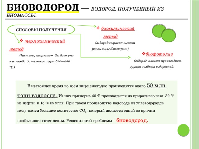 Биоводород  — водород, полученный из биомассы. СПОСОБЫ ПОЛУЧЕНИЯ  биохимический метод (водород вырабатывают различные бактерии )  термохимический метод (биомассу нагревают без доступа кислорода до температуры 500—800 °C ) биофотолиз  (водород может производить группа зелёных водорослей) В настоящее время во всём мире ежегодно производится около 50 млн. тонн водорода. Из них примерно 48 % производится из природного газа, 30 % из нефти, и 18 % из угля. При таком производстве водорода из углеводородов получается большое количество СО 2 , который является одной из причин глобального потепления. Решение этой проблемы – биоводород. 4 