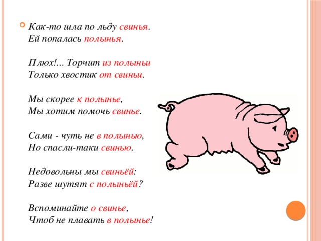 Как-то шла по льду свинья .  Ей попалась полынья .   Плюх!... Торчит из полыньи  Только хвостик от свиньи .   Мы скорее к полынье ,  Мы хотим помочь свинье .   Сами - чуть не в полынью ,  Но спасли-таки свинью .   Недовольны мы свиньёй :  Разве шутят с полыньёй ?   Вспоминайте о свинье ,  Чтоб не плавать в полынье ! 