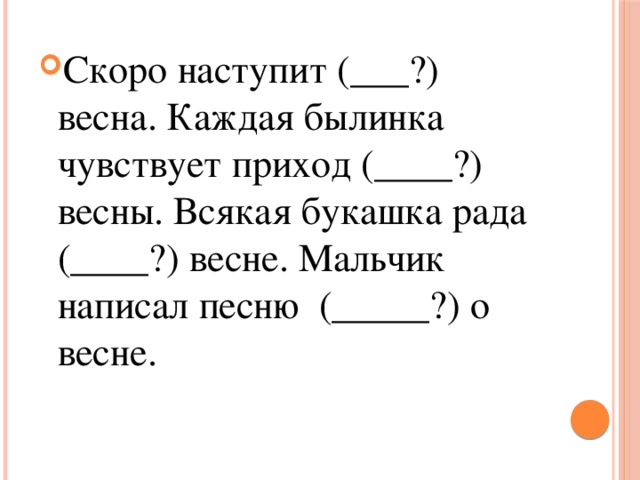 Скоро наступит (___?) весна. Каждая былинка чувствует приход (____?) весны. Всякая букашка рада (____?) весне. Мальчик написал песню (_____?) о весне. 