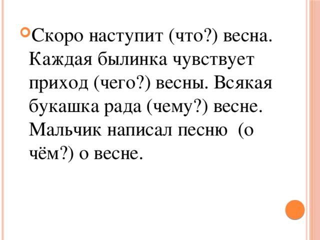 Скоро наступит (что?) весна. Каждая былинка чувствует приход (чего?) весны. Всякая букашка рада (чему?) весне. Мальчик написал песню (о чём?) о весне. 