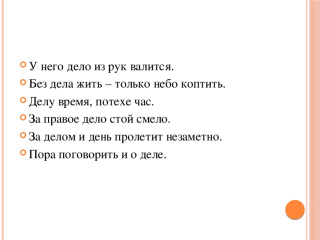 У него дело из рук валится. Без дела жить – только небо коптить. Делу время, потехе час. За правое дело стой смело. За делом и день пролетит незаметно. Пора поговорить и о деле. 