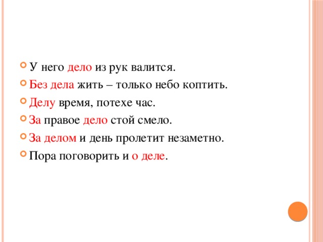 У него дело из рук валится. Без дела жить – только небо коптить. Делу время, потехе час. За правое дело стой смело. За  делом и день пролетит незаметно. Пора поговорить и о деле . 