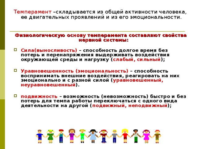 Темперамент –складывается из общей активности человека, ее двигательных проявлений и из его эмоциональности. Физиологическую основу темперамента составляют свойства нервной системы:    Сила(выносливость) – способность долгое время без потерь и перенапряжения выдерживать воздействия окружающей среды и нагрузку ( слабый, сильный );  Уравновешенность (эмоциональность)  – способность воспринимать внешние воздействия, реагировать на них эмоционально и с разной силой ( уравновешенный, неуравновешенный ).  подвижность  – возможность (невозможность) быстро и без потерь для темпа работы переключаться с одного вида деятельности на другой ( подвижный, неподвижный ); 