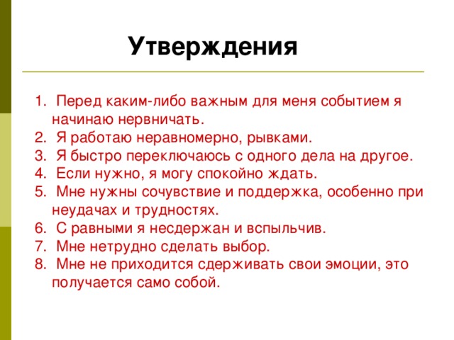 Утверждения  Перед каким-либо важным для меня событием я начинаю нервничать.  Я работаю неравномерно, рывками. 3. Я быстро переключаюсь с одного дела на другое. 4. Если нужно, я могу спокойно ждать. 5. Мне нужны сочувствие и поддержка, особенно при неудачах и трудностях. 6. С равными я несдержан и вспыльчив. 7. Мне нетрудно сделать выбор. 8. Мне не приходится сдерживать свои эмоции, это получается само собой. 