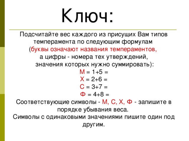 Ключ: Подсчитайте вес каждого из присущих Вам типов темперамента по следующим формулам ( буквы означают названия темпераментов,  а цифры - номера тех утверждений,  значения которых нужно суммировать): М = 1+5 =  Х = 2+6 = С = 3+7 =  Ф = 4+8 = Соответствующие символы - М, С, X, Ф - запишите в порядке убывания веса. Символы с одинаковыми значениями пишите один под другим. 