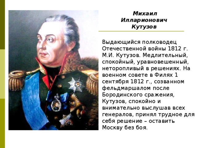 Михаил Илларионович Кутузов  Выдающийся полководец Отечественной войны 1812 г. М.И. Кутузов. Медлительный, спокойный, уравновешенный, неторопливый в решениях. На военном совете в Филях 1 сентября 1812 г., созванном фельдмаршалом после Бородинского сражения, Кутузов, спокойно и внимательно выслушав всех генералов, принял трудное для себя решение – оставить Москву без боя. 