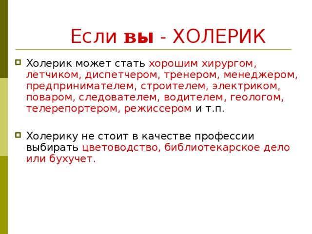  Если в ы  - ХОЛЕРИК Холерик может стать хорошим хирургом, летчиком, диспетчером, тренером, менеджером, предпринимателем, строителем, электриком, поваром, следователем, водителем, геологом, телерепортером, режиссером и т.п. Холерику не стоит в качестве профессии выбирать цветоводство, библиотекарское дело или бухучет. 
