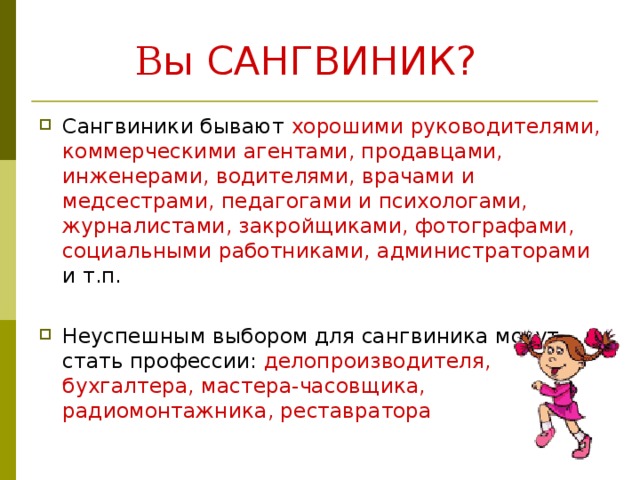  В ы САНГВИНИК?  Сангвиники бывают хорошими руководителями, коммерческими агентами, продавцами, инженерами, водителями, врачами и медсестрами, педагогами и психологами, журналистами, закройщиками, фотографами, социальными работниками, администраторами и т.п. Неуспешным выбором для сангвиника могут стать профессии: делопроизводителя, бухгалтера, мастера-часовщика, радиомонтажника, реставратора  