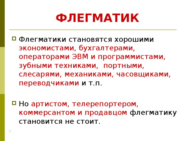 ФЛЕГМАТИК Флегматики становятся хорошими экономистами, бухгалтерами, операторами ЭВМ и программистами, зубными техниками, портными, слесарями, механиками, часовщиками, переводчиками и т.п. Но артистом, телерепортером, коммерсантом и продавцом флегматику становится не стоит. 