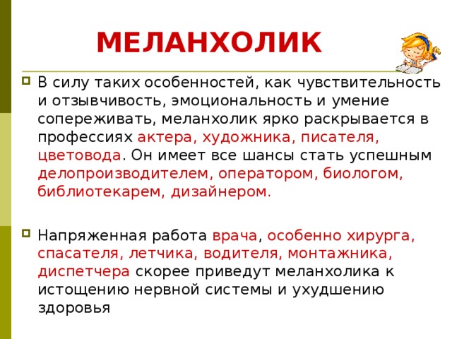 МЕЛАНХОЛИК В силу таких особенностей, как чувствительность и отзывчивость, эмоциональность и умение сопереживать, меланхолик ярко раскрывается в профессиях актера, художника, писателя, цветовода . Он имеет все шансы стать успешным делопроизводителем, оператором, биологом, библиотекарем, дизайнером. Напряженная работа врача , особенно хирурга, спасателя, летчика, водителя, монтажника, диспетчера скорее приведут меланхолика к истощению нервной системы и ухудшению здоровья 