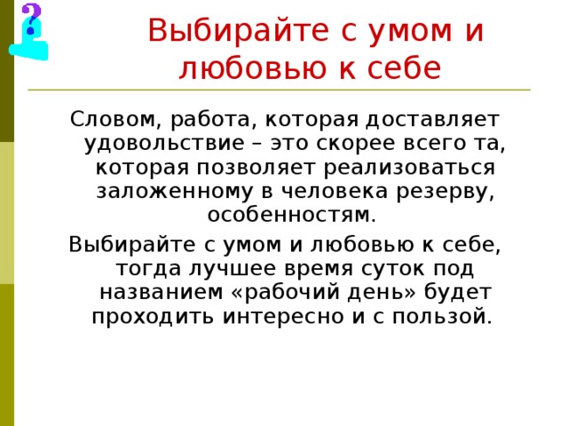 Выбирайте с умом  и  любовью к себе  Словом, работа, которая доставляет удовольствие – это скорее всего та, которая позволяет реализоваться заложенному в человека резерву, особенностям. Выбирайте с умом и любовью к себе, тогда лучшее время суток под названием «рабочий день» будет проходить интересно и с пользой. 