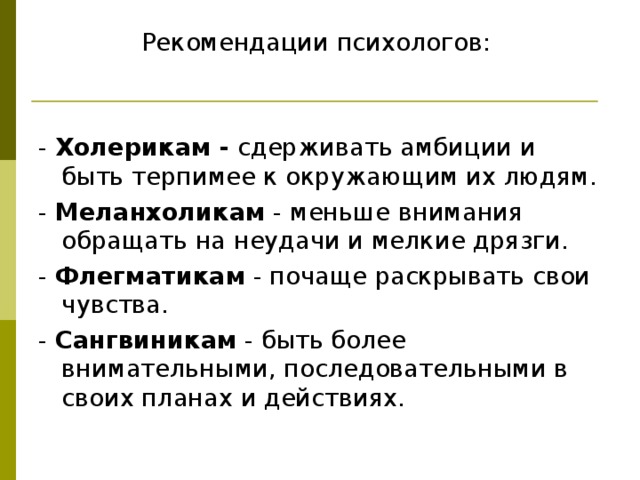 Рекомендации психологов: - Холерикам - сдерживать амбиции и быть терпимее к окружающим их людям. - Меланхоликам - меньше внимания обращать на неудачи и мелкие дрязги. - Флегматикам - почаще раскрывать свои чувства. - Сангвиникам - быть более внимательными, последовательными в своих планах и действиях. 