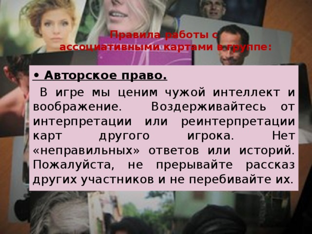 Правила работы с  ассоциативными картами в группе: • Авторское право.  В игре мы ценим чужой интеллект и воображение. Воздерживайтесь от интерпретации или реинтерпретации карт другого игрока. Нет «неправильных» ответов или историй. Пожалуйста, не прерывайте рассказ других участников и не перебивайте их. 