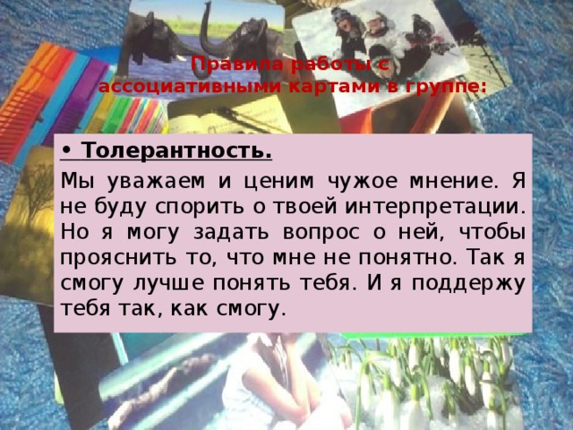 Правила работы с  ассоциативными картами в группе: • Толерантность. Мы уважаем и ценим чужое мнение. Я не буду спорить о твоей интерпретации. Но я могу задать вопрос о ней, чтобы прояснить то, что мне не понятно. Так я смогу лучше понять тебя. И я поддержу тебя так, как смогу. 